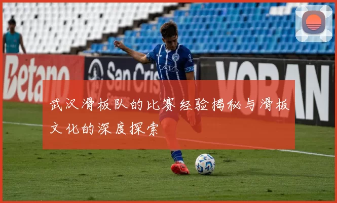 武汉滑板队的比赛经验揭秘与滑板文化的深度探索