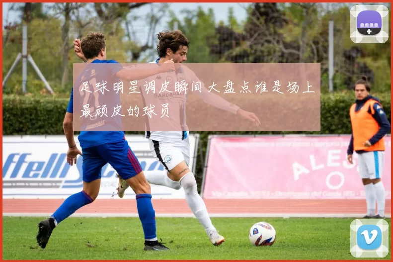 足球明星调皮瞬间大盘点谁是场上最顽皮的球员
