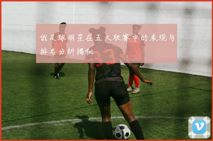 俄足球明星在五大联赛中的表现与排名分析揭秘