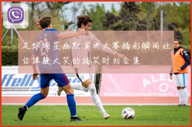 足球明星幽默演讲大赛精彩瞬间让你捧腹大笑的搞笑时刻合集