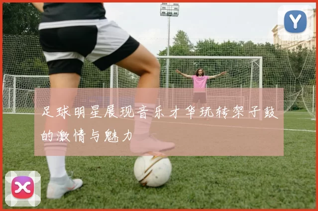 足球明星展现音乐才华玩转架子鼓的激情与魅力