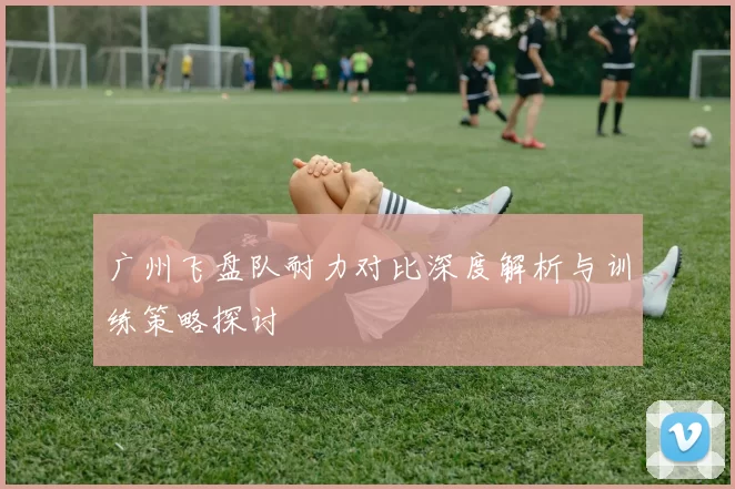 广州飞盘队耐力对比深度解析与训练策略探讨