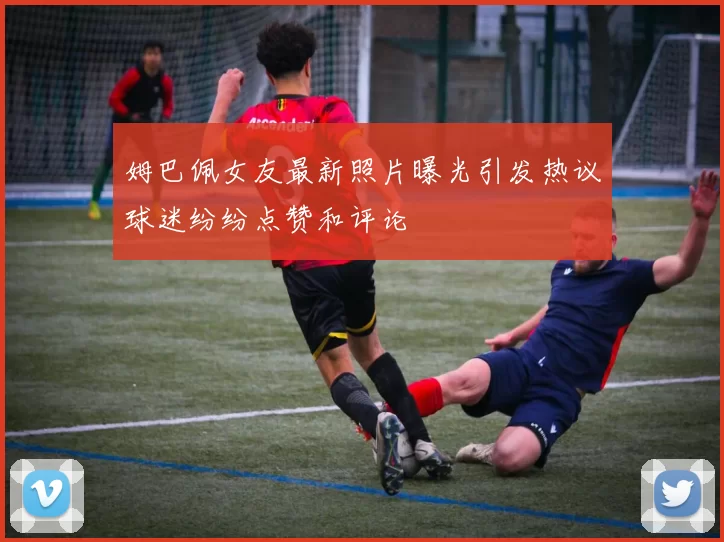 姆巴佩女友最新照片曝光引发热议球迷纷纷点赞和评论