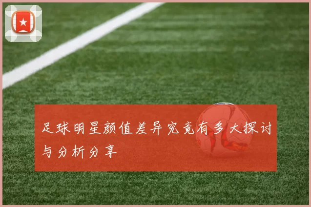 足球明星颜值差异究竟有多大探讨与分析分享