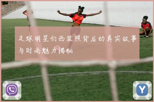 足球明星们西装照背后的真实故事与时尚魅力揭秘