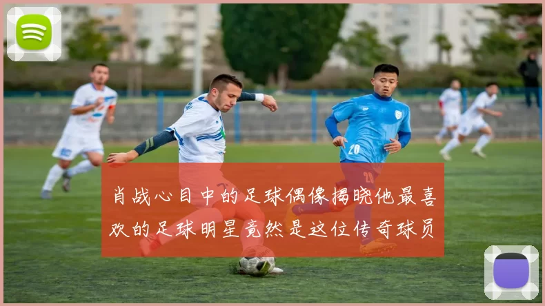 肖战心目中的足球偶像揭晓他最喜欢的足球明星竟然是这位传奇球员