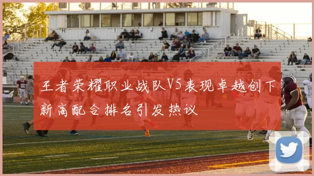 王者荣耀职业战队V5表现卓越创下新高配合排名引发热议