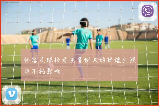 怀念足球传奇克鲁伊夫的辉煌生涯与不朽影响