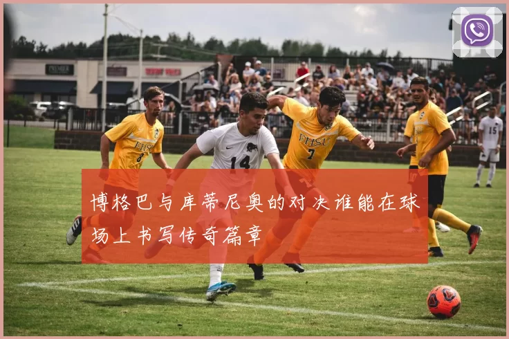 博格巴与库蒂尼奥的对决谁能在球场上书写传奇篇章