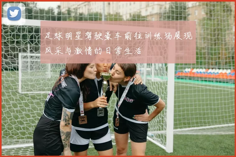 足球明星驾驶豪车前往训练场展现风采与激情的日常生活
