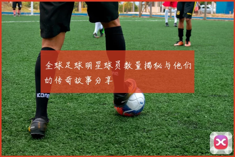 全球足球明星球员数量揭秘与他们的传奇故事分享