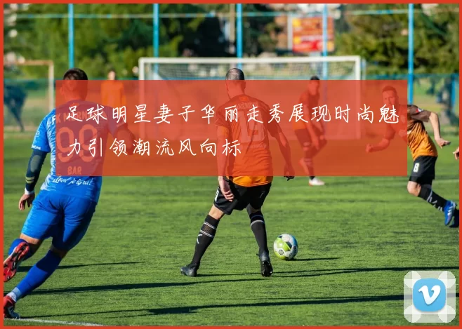 足球明星妻子华丽走秀展现时尚魅力引领潮流风向标