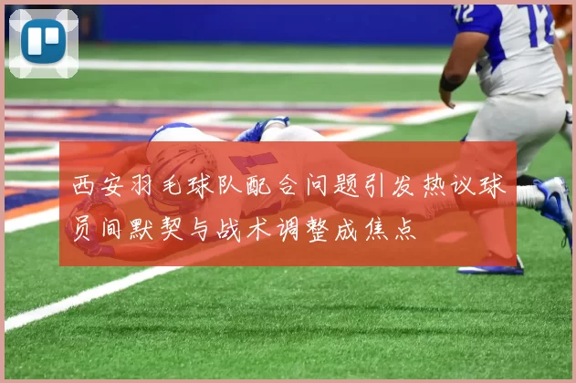 西安羽毛球队配合问题引发热议球员间默契与战术调整成焦点