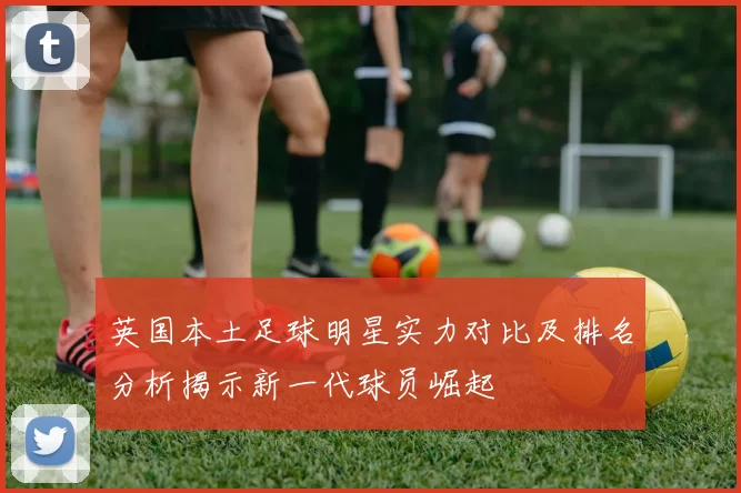 英国本土足球明星实力对比及排名分析揭示新一代球员崛起