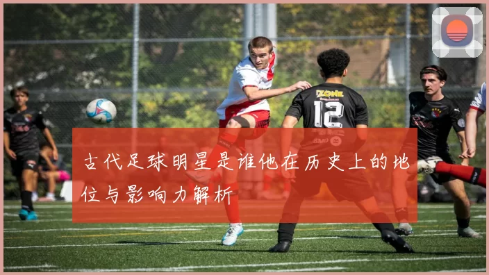古代足球明星是谁他在历史上的地位与影响力解析