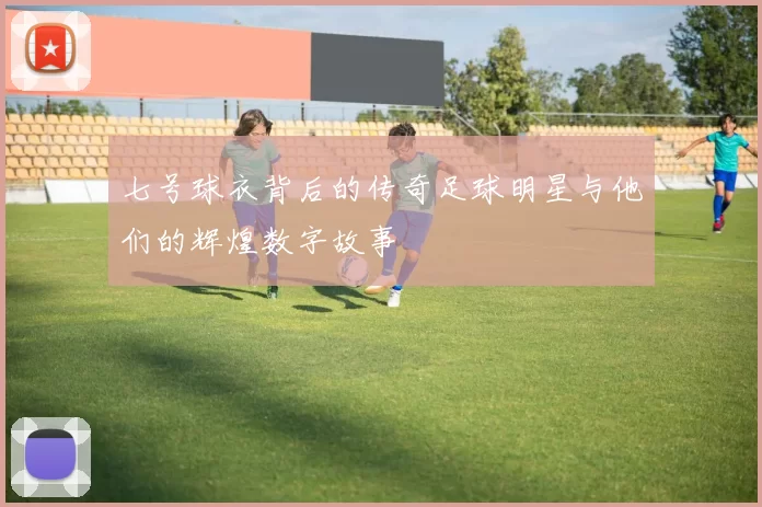 七号球衣背后的传奇足球明星与他们的辉煌数字故事