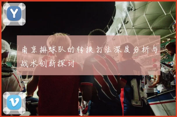 南京排球队的转换打法深度分析与战术创新探讨