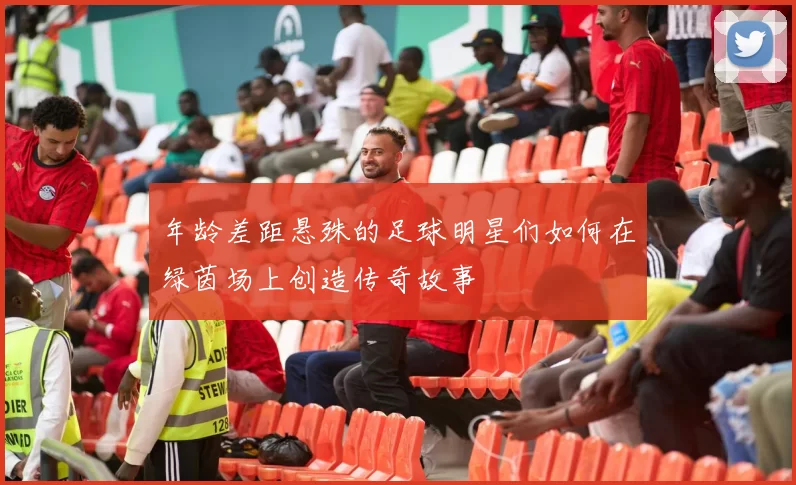 年龄差距悬殊的足球明星们如何在绿茵场上创造传奇故事