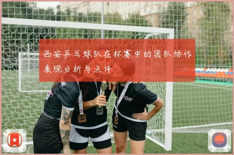 西安乒乓球队在杯赛中的团队协作表现分析与点评