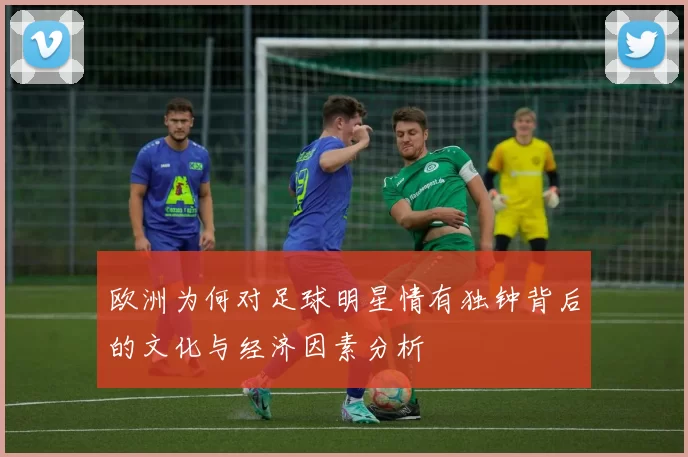 欧洲为何对足球明星情有独钟背后的文化与经济因素分析