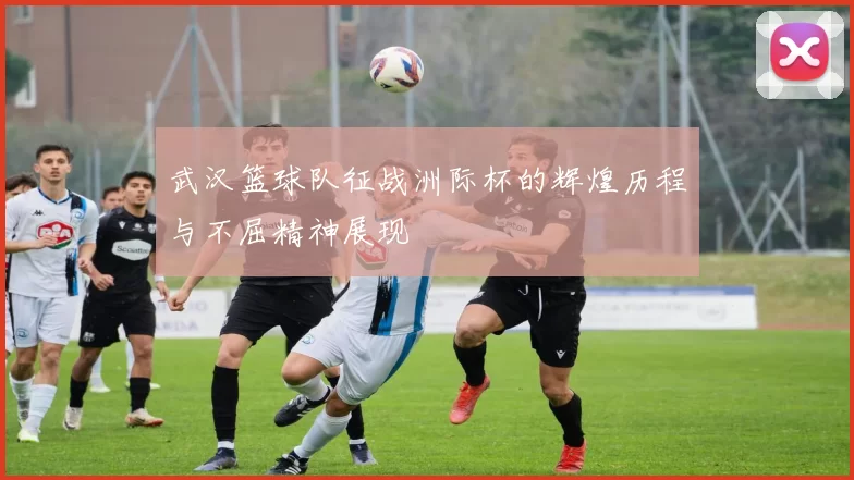 武汉篮球队征战洲际杯的辉煌历程与不屈精神展现