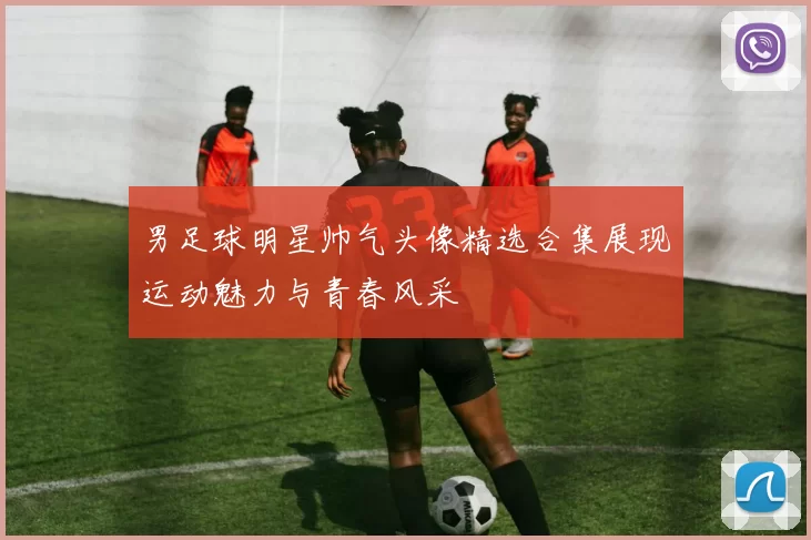男足球明星帅气头像精选合集展现运动魅力与青春风采