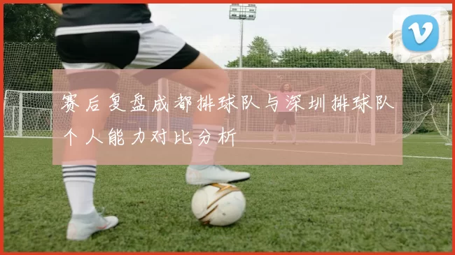 赛后复盘成都排球队与深圳排球队个人能力对比分析