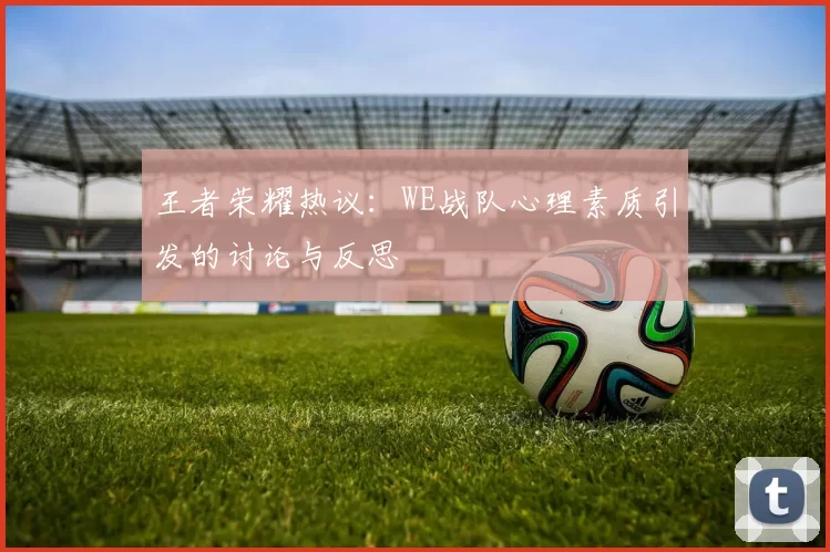 王者荣耀热议：WE战队心理素质引发的讨论与反思