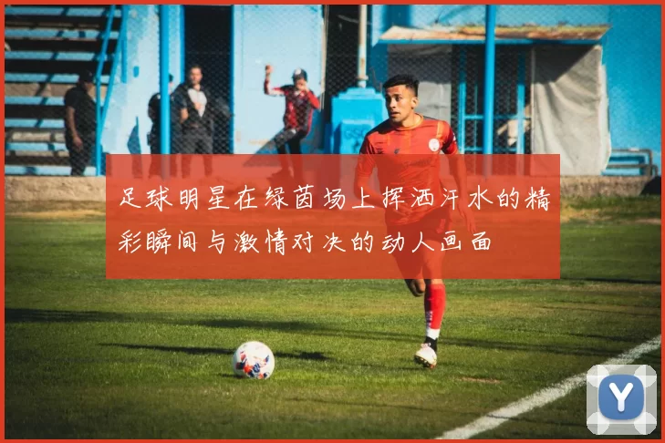 足球明星在绿茵场上挥洒汗水的精彩瞬间与激情对决的动人画面