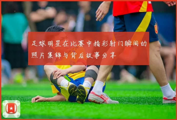 足球明星在比赛中精彩射门瞬间的照片集锦与背后故事分享