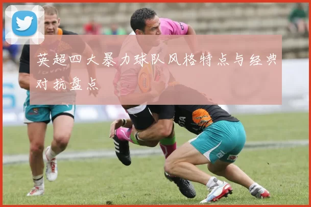 英超四大暴力球队风格特点与经典对抗盘点