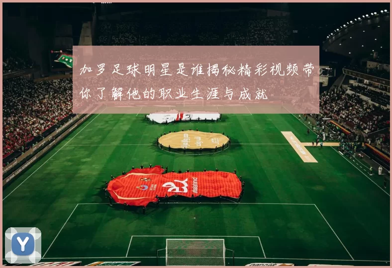 加罗足球明星是谁揭秘精彩视频带你了解他的职业生涯与成就