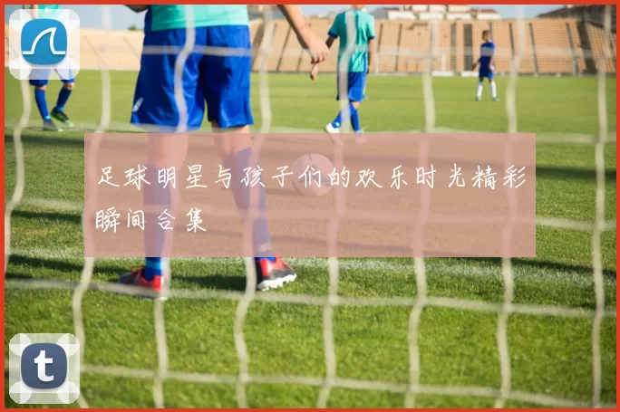 足球明星与孩子们的欢乐时光精彩瞬间合集