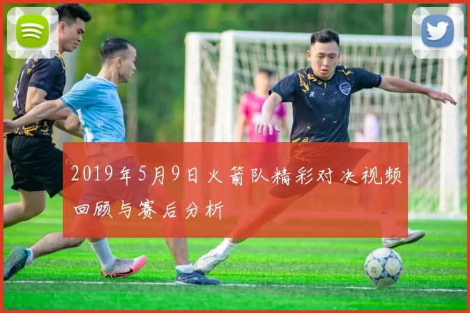 2019年5月9日火箭队精彩对决视频回顾与赛后分析