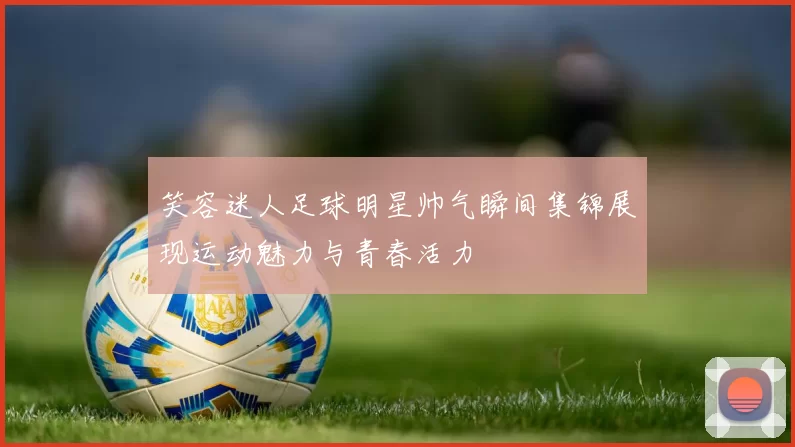 笑容迷人足球明星帅气瞬间集锦展现运动魅力与青春活力