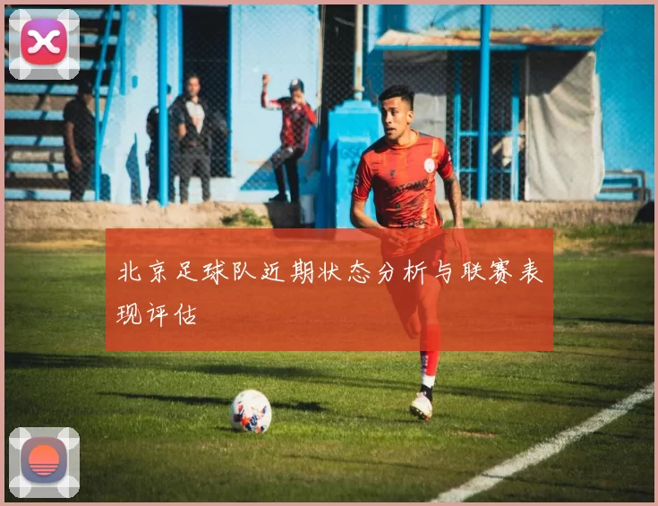 北京足球队近期状态分析与联赛表现评估
