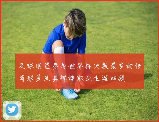 足球明星参与世界杯次数最多的传奇球员及其辉煌职业生涯回顾