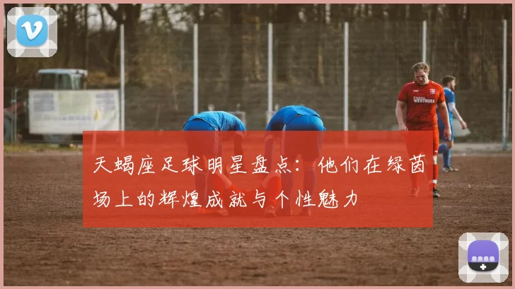 天蝎座足球明星盘点：他们在绿茵场上的辉煌成就与个性魅力