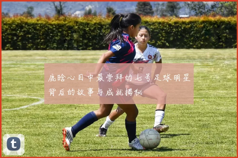 鹿晗心目中最崇拜的七号足球明星背后的故事与成就揭秘