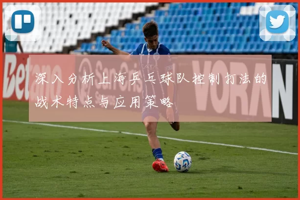 深入分析上海乒乓球队控制打法的战术特点与应用策略