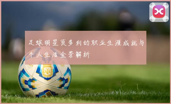 足球明星莫多利的职业生涯成就与个人生活全景解析