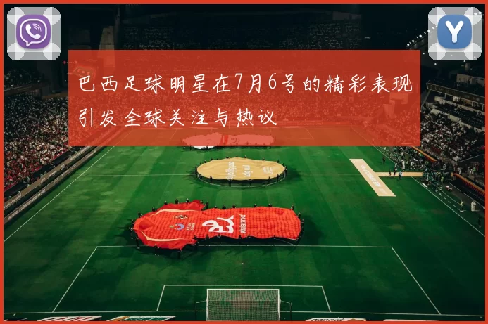 巴西足球明星在7月6号的精彩表现引发全球关注与热议
