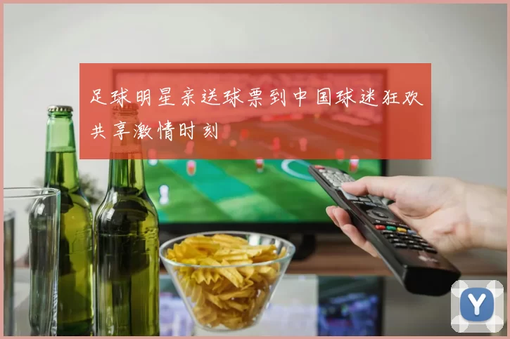 足球明星亲送球票到中国球迷狂欢共享激情时刻