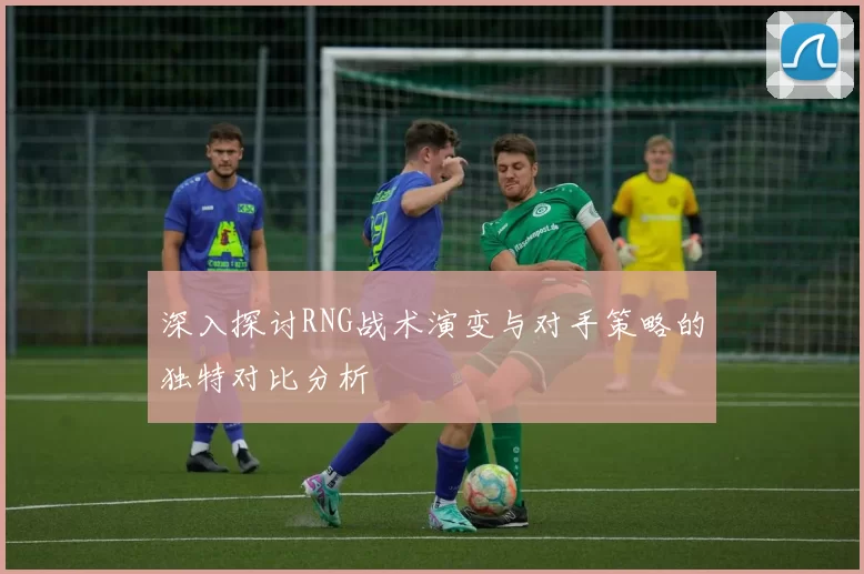 深入探讨RNG战术演变与对手策略的独特对比分析