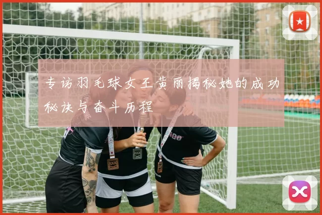专访羽毛球女王黄丽揭秘她的成功秘诀与奋斗历程
