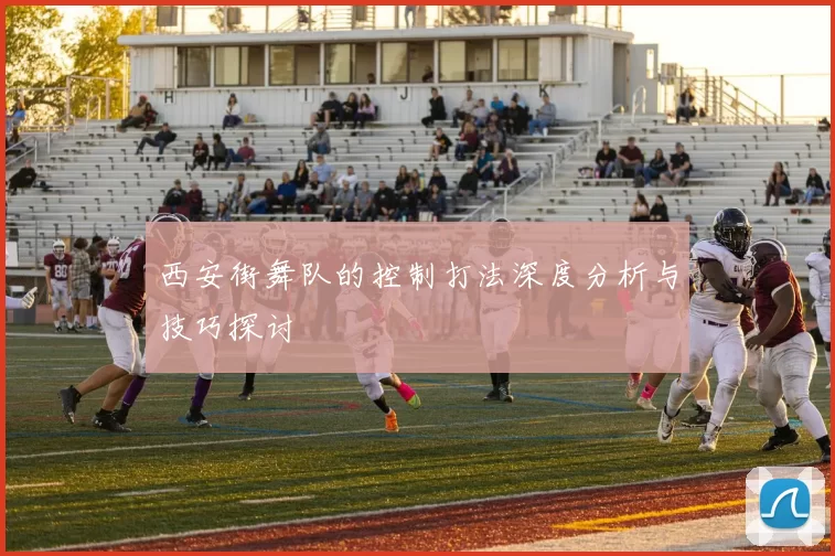 西安街舞队的控制打法深度分析与技巧探讨