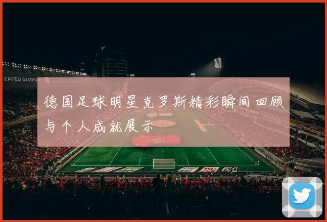 德国足球明星克罗斯精彩瞬间回顾与个人成就展示