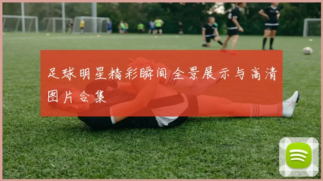 足球明星精彩瞬间全景展示与高清图片合集