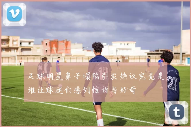 足球明星鼻子塌陷引发热议究竟是谁让球迷们感到惊讶与好奇