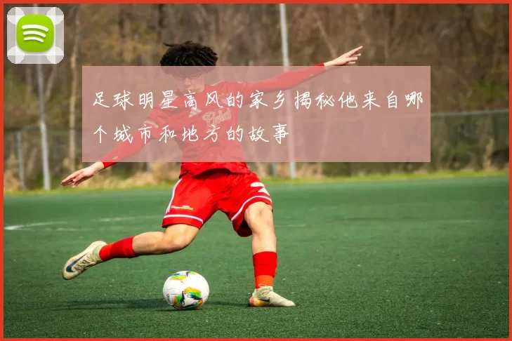 足球明星高风的家乡揭秘他来自哪个城市和地方的故事